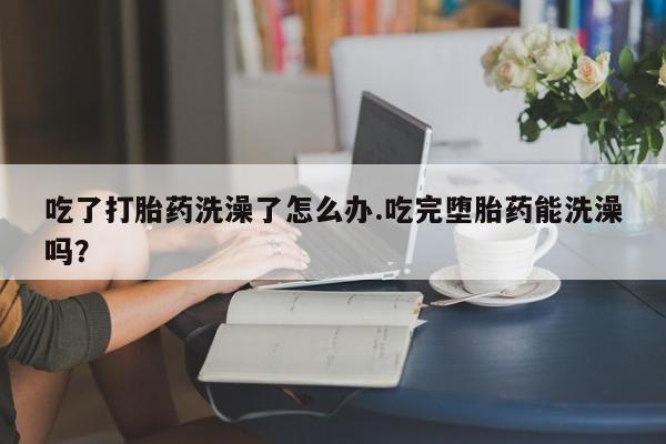 流产药在线购买吃了打胎药洗澡了怎么办.吃完堕胎药能洗澡吗？