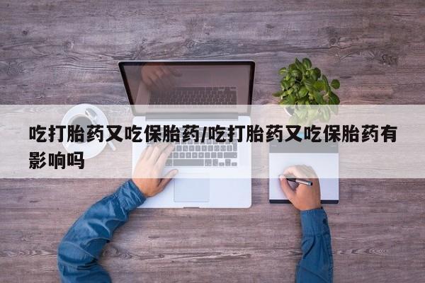 流产药在线购买吃打胎药又吃保胎药/吃打胎药又吃保胎药有影响吗