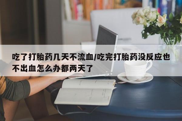 流产药在线购买吃了打胎药几天不流血/吃完打胎药没反应也不出血怎么办都两天了