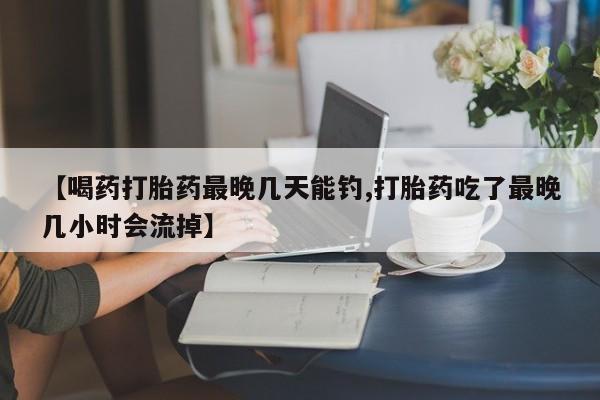 流产药在线购买【喝药打胎药最晚几天能钓,打胎药吃了最晚几小时会流掉】