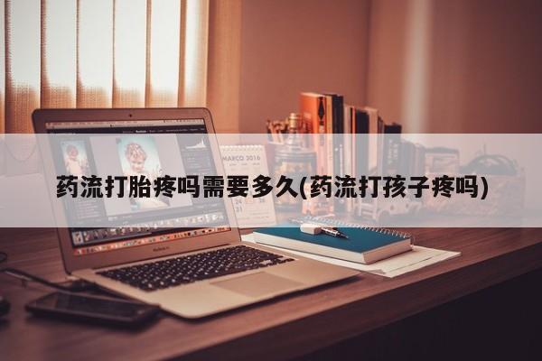 流产药在线购买药流打胎疼吗需要多久(药流打孩子疼吗)