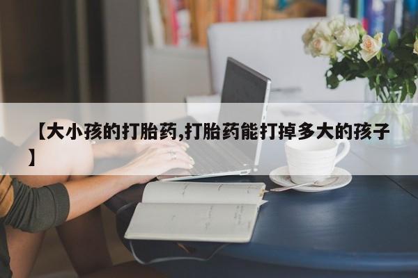 流产药在线购买【大小孩的打胎药,打胎药能打掉多大的孩子】