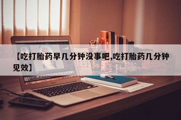 流产药在线购买【吃打胎药早几分钟没事吧,吃打胎药几分钟见效】