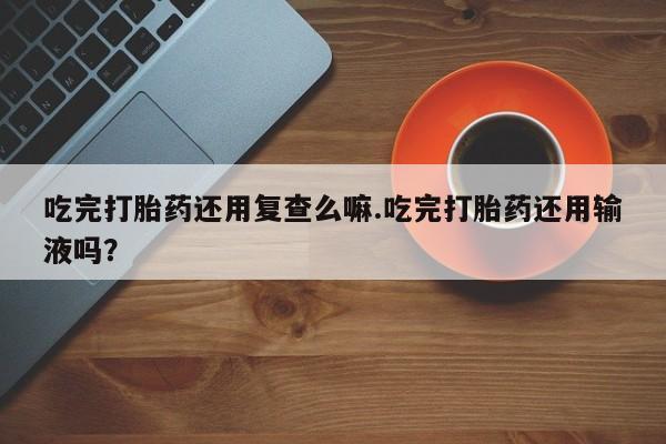 流产药在线购买吃完打胎药还用复查么嘛.吃完打胎药还用输液吗？