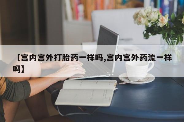 流产药在线购买【宫内宫外打胎药一样吗,宫内宫外药流一样吗】