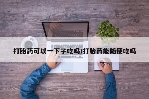 流产药在线购买打胎药可以一下子吃吗/打胎药能随便吃吗