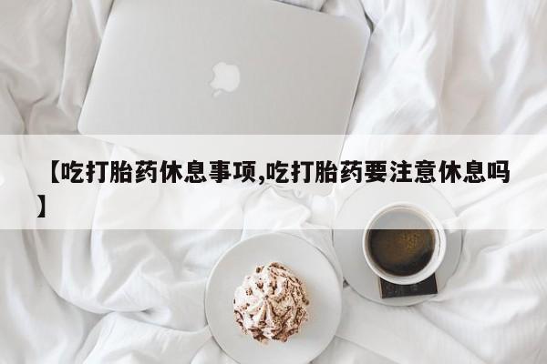 流产药在线购买【吃打胎药休息事项,吃打胎药要注意休息吗】
