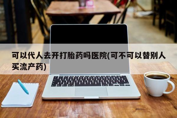 流产药在线购买可以代人去开打胎药吗医院(可不可以替别人买流产药)