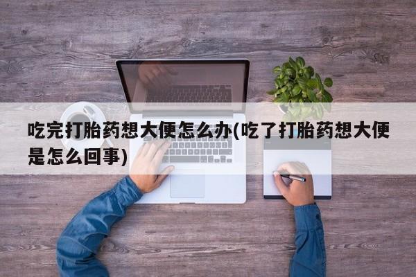 流产药在线购买吃完打胎药想大便怎么办(吃了打胎药想大便是怎么回事)