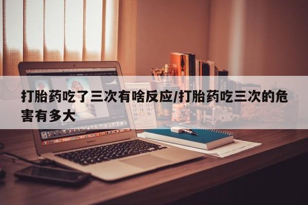 流产药在线购买打胎药吃了三次有啥反应/打胎药吃三次的危害有多大
