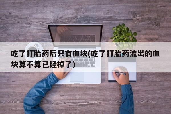 流产药在线购买吃了打胎药后只有血块(吃了打胎药流出的血块算不算已经掉了)