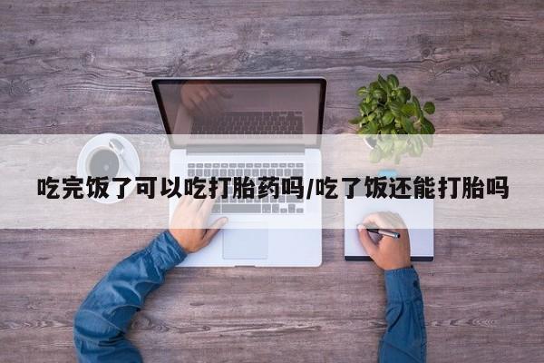 流产药在线购买吃完饭了可以吃打胎药吗/吃了饭还能打胎吗