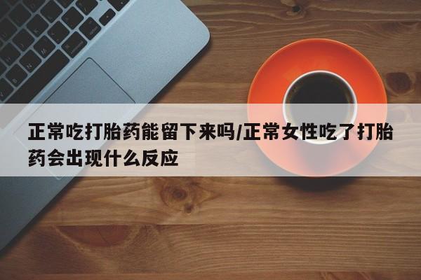流产药在线购买正常吃打胎药能留下来吗/正常女性吃了打胎药会出现什么反应