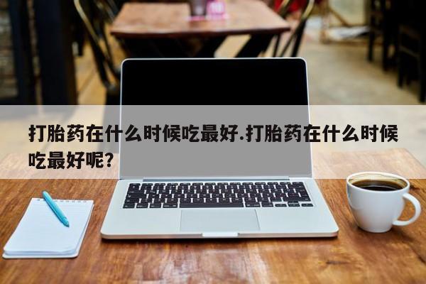 流产药在线购买打胎药在什么时候吃最好.打胎药在什么时候吃最好呢？