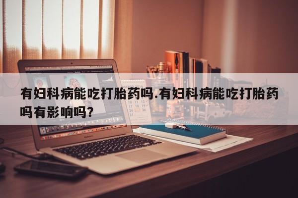 流产药在线购买有妇科病能吃打胎药吗.有妇科病能吃打胎药吗有影响吗？