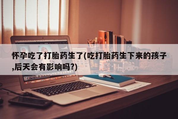 流产药在线购买怀孕吃了打胎药生了(吃打胎药生下来的孩子,后天会有影响吗?)