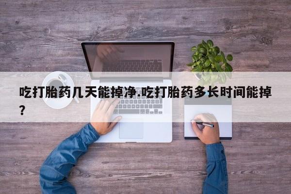 流产药在线购买吃打胎药几天能掉净.吃打胎药多长时间能掉？