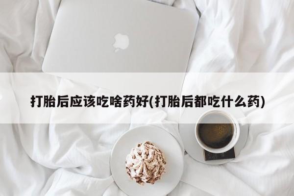 流产药在线购买打胎后应该吃啥药好(打胎后都吃什么药)