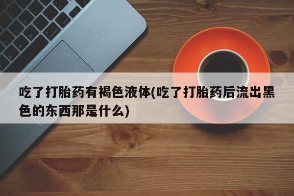 流产药在线购买吃了打胎药有褐色液体(吃了打胎药后流出黑色的东西那是什么)