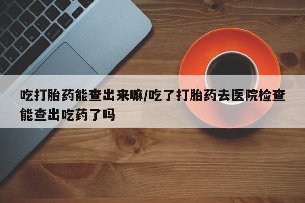 流产药在线购买吃打胎药能查出来嘛/吃了打胎药去医院检查能查出吃药了吗