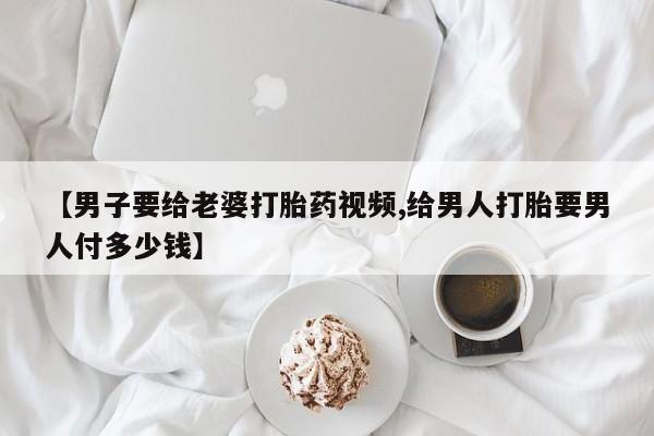 流产药在线购买【男子要给老婆打胎药视频,给男人打胎要男人付多少钱】