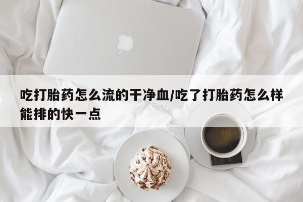 流产药在线购买吃打胎药怎么流的干净血/吃了打胎药怎么样能排的快一点