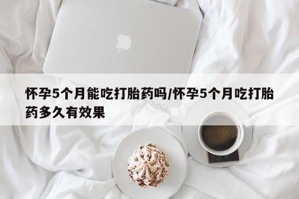 流产药在线购买怀孕5个月能吃打胎药吗/怀孕5个月吃打胎药多久有效果