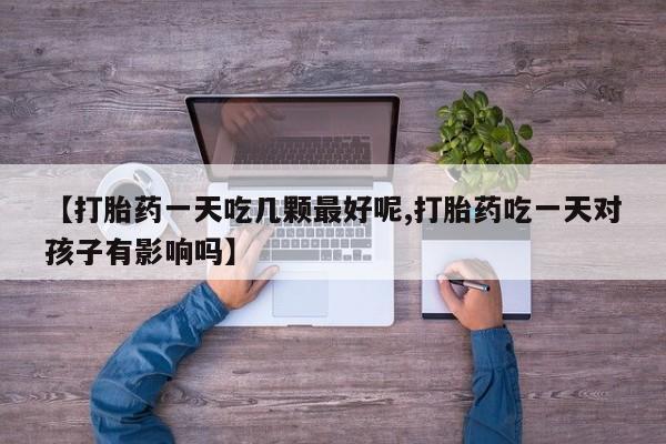 流产药在线购买【打胎药一天吃几颗最好呢,打胎药吃一天对孩子有影响吗】