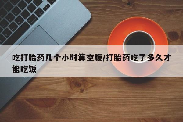 流产药在线购买吃打胎药几个小时算空腹/打胎药吃了多久才能吃饭
