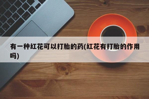 流产药在线购买有一种红花可以打胎的药(红花有打胎的作用吗)