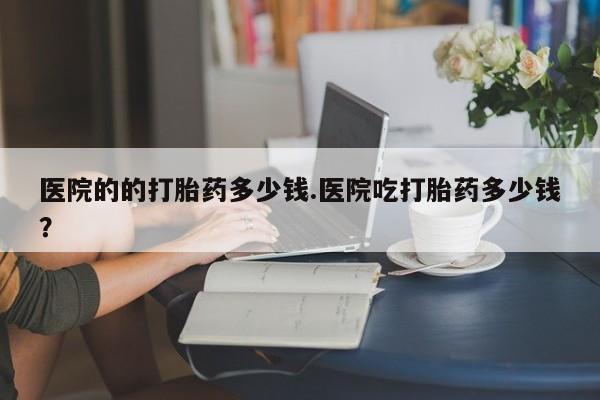流产药在线购买医院的的打胎药多少钱.医院吃打胎药多少钱？