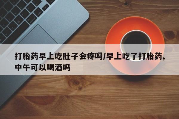 流产药在线购买打胎药早上吃肚子会疼吗/早上吃了打胎药,中午可以喝酒吗