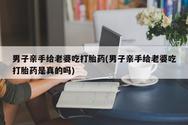 流产药在线购买男子亲手给老婆吃打胎药(男子亲手给老婆吃打胎药是真的吗)