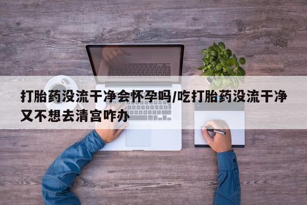 流产药在线购买打胎药没流干净会怀孕吗/吃打胎药没流干净又不想去清宫咋办