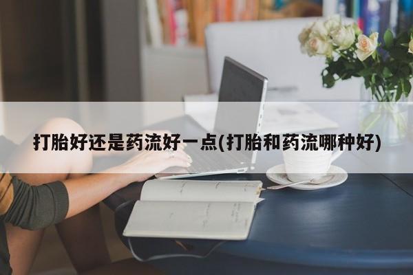 流产药在线购买打胎好还是药流好一点(打胎和药流哪种好)