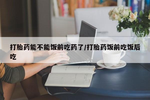 流产药在线购买打胎药能不能饭前吃药了/打胎药饭前吃饭后吃