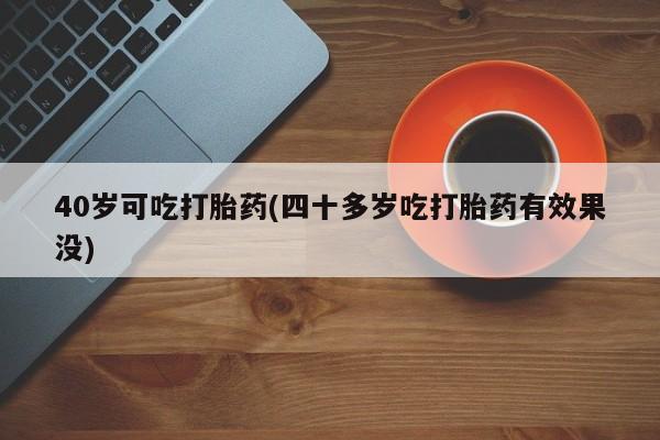 流产药在线购买40岁可吃打胎药(四十多岁吃打胎药有效果没)