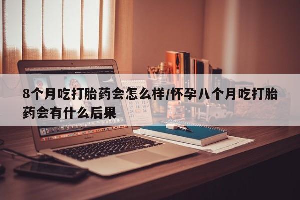 流产药在线购买8个月吃打胎药会怎么样/怀孕八个月吃打胎药会有什么后果