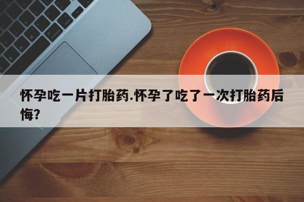 流产药在线购买怀孕吃一片打胎药.怀孕了吃了一次打胎药后悔？