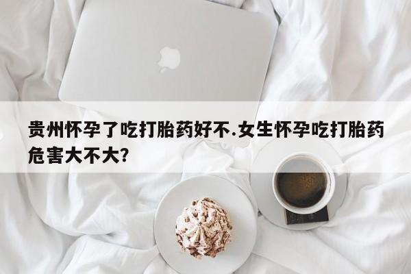 流产药在线购买贵州怀孕了吃打胎药好不.女生怀孕吃打胎药危害大不大？