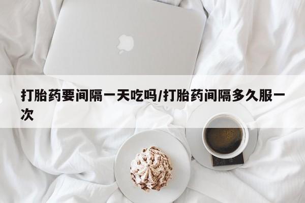 流产药在线购买打胎药要间隔一天吃吗/打胎药间隔多久服一次