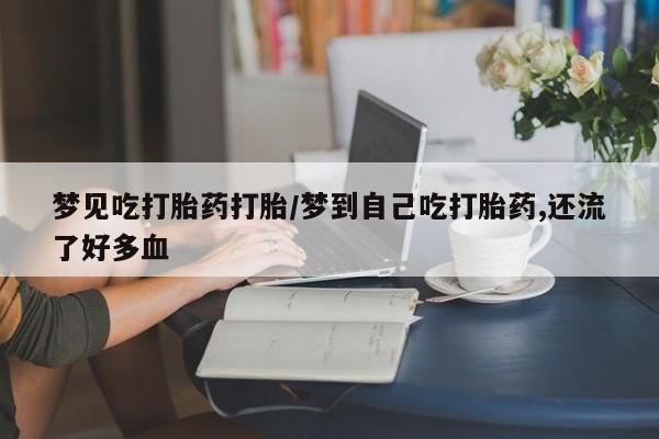 流产药在线购买梦见吃打胎药打胎/梦到自己吃打胎药,还流了好多血