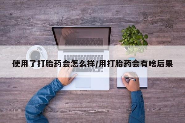 流产药在线购买使用了打胎药会怎么样/用打胎药会有啥后果