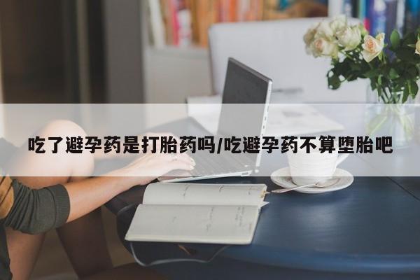 流产药在线购买吃了避孕药是打胎药吗/吃避孕药不算堕胎吧