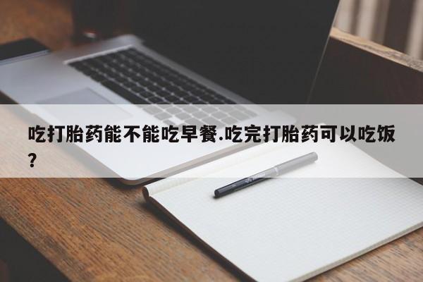 流产药在线购买吃打胎药能不能吃早餐.吃完打胎药可以吃饭？