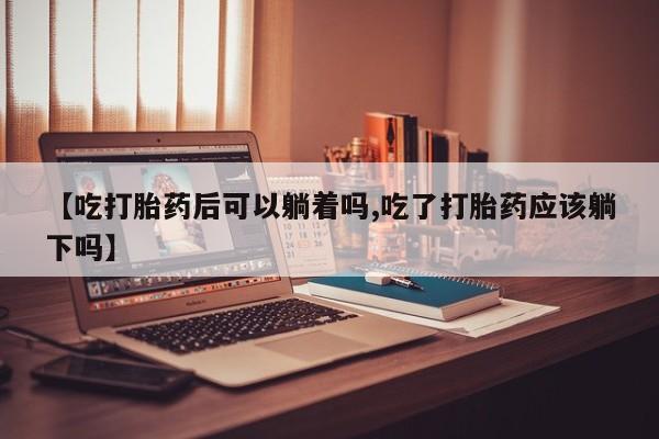 流产药在线购买【吃打胎药后可以躺着吗,吃了打胎药应该躺下吗】