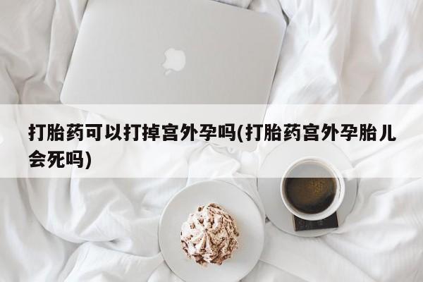 流产药在线购买打胎药可以打掉宫外孕吗(打胎药宫外孕胎儿会死吗)
