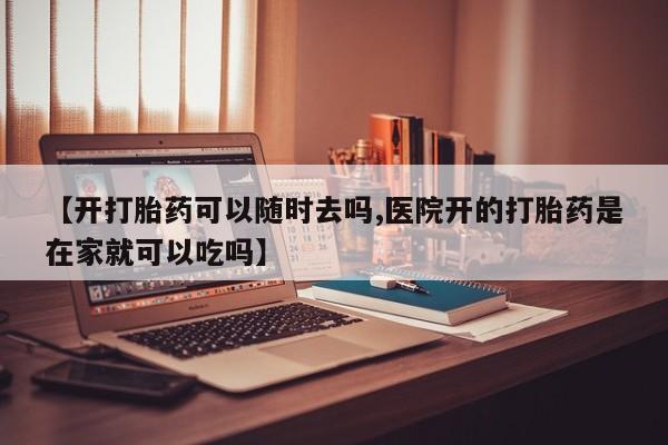 流产药在线购买【开打胎药可以随时去吗,医院开的打胎药是在家就可以吃吗】