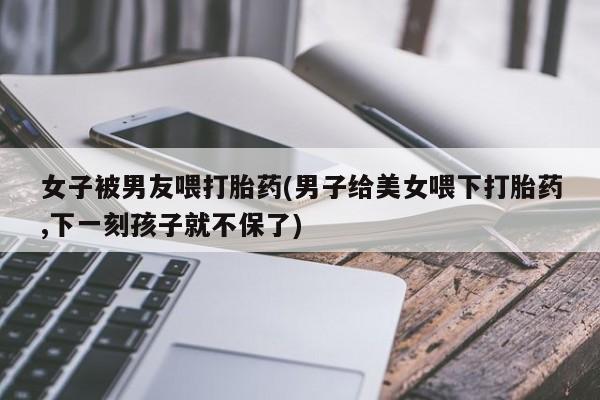 流产药在线购买女子被男友喂打胎药(男子给美女喂下打胎药,下一刻孩子就不保了)