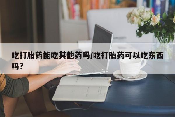 流产药在线购买吃打胎药能吃其他药吗/吃打胎药可以吃东西吗?